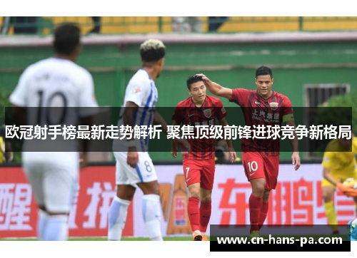 欧冠射手榜最新走势解析 聚焦顶级前锋进球竞争新格局