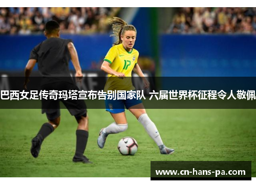 巴西女足传奇玛塔宣布告别国家队 六届世界杯征程令人敬佩