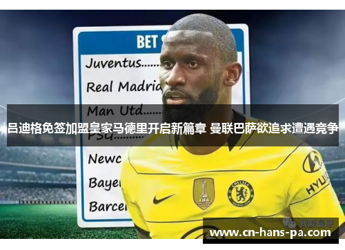 吕迪格免签加盟皇家马德里开启新篇章 曼联巴萨欲追求遭遇竞争 吕迪格免签加盟皇家马德里开启新篇章 曼联巴萨欲追求遭遇竞争