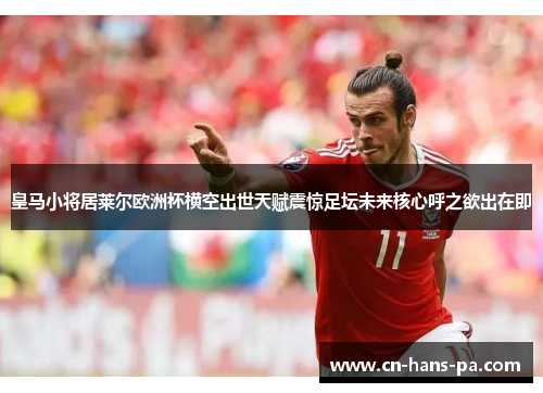 皇马小将居莱尔欧洲杯横空出世天赋震惊足坛未来核心呼之欲出在即