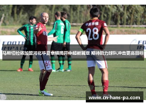 马斯切拉诺加盟河北华夏幸福揭开中超新篇章 期待助力球队冲击更高目标