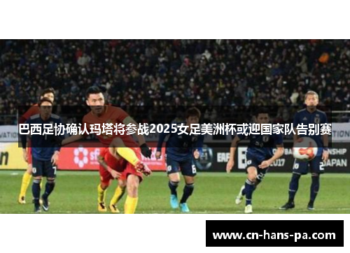 巴西足协确认玛塔将参战2025女足美洲杯或迎国家队告别赛